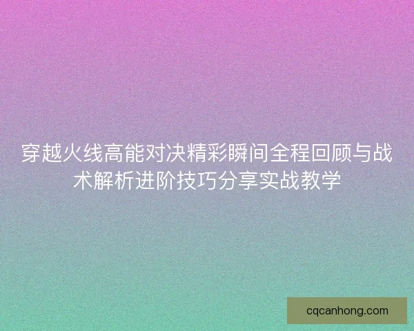 穿越火线高能对决精彩瞬间全程回顾与战术解析进阶技巧分享实战教学