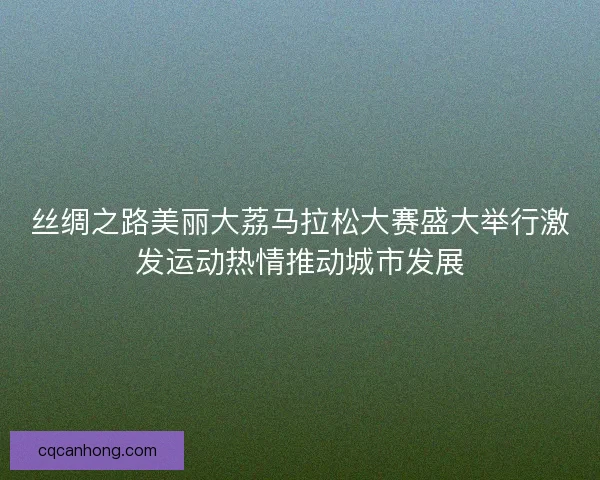 丝绸之路美丽大荔马拉松大赛盛大举行激发运动热情推动城市发展