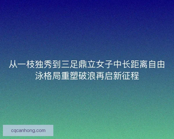 从一枝独秀到三足鼎立女子中长距离自由泳格局重塑破浪再启新征程