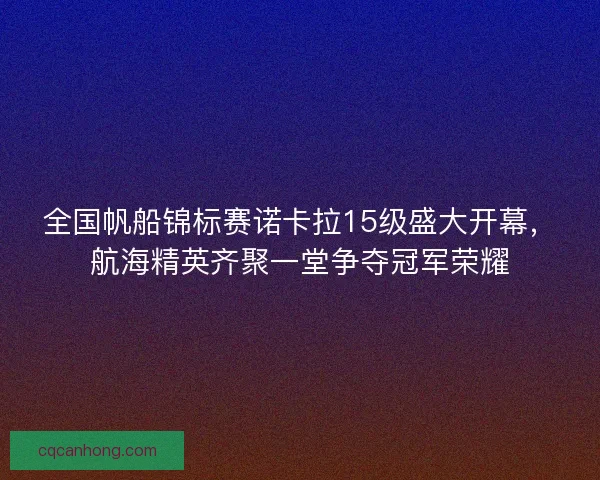 全国帆船锦标赛诺卡拉15级盛大开幕，航海精英齐聚一堂争夺冠军荣耀