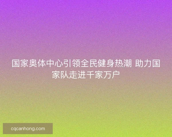 国家奥体中心引领全民健身热潮 助力国家队走进千家万户